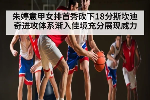 朱婷意甲女排首秀砍下18分斯坎迪奇进攻体系渐入佳境充分展现威力